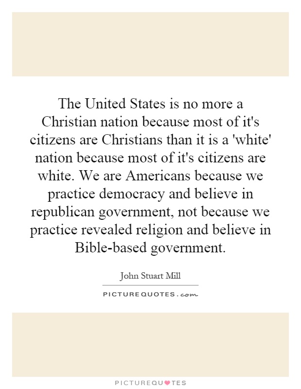 The United States is no more a Christian nation because most of it's citizens are Christians than it is a 'white' nation because most of it's citizens are white. We are Americans because we practice democracy and believe in republican government, not because we practice revealed religion and believe in Bible-based government Picture Quote #1