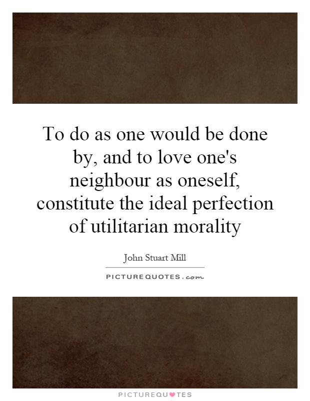 To do as one would be done by, and to love one's neighbour as oneself, constitute the ideal perfection of utilitarian morality Picture Quote #1