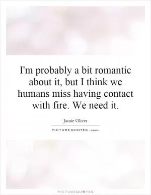 I'm probably a bit romantic about it, but I think we humans miss having contact with fire. We need it Picture Quote #1