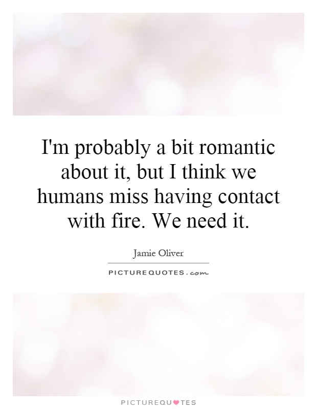 I'm probably a bit romantic about it, but I think we humans miss having contact with fire. We need it Picture Quote #1