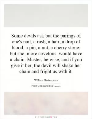 Some devils ask but the parings of one's nail, a rush, a hair, a drop of blood, a pin, a nut, a cherry stone; but she, more covetous, would have a chain. Master, be wise; and if you give it her, the devil will shake her chain and fright us with it Picture Quote #1