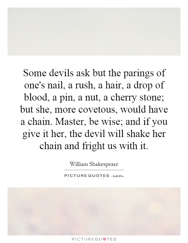 Some devils ask but the parings of one's nail, a rush, a hair, a drop of blood, a pin, a nut, a cherry stone; but she, more covetous, would have a chain. Master, be wise; and if you give it her, the devil will shake her chain and fright us with it Picture Quote #1