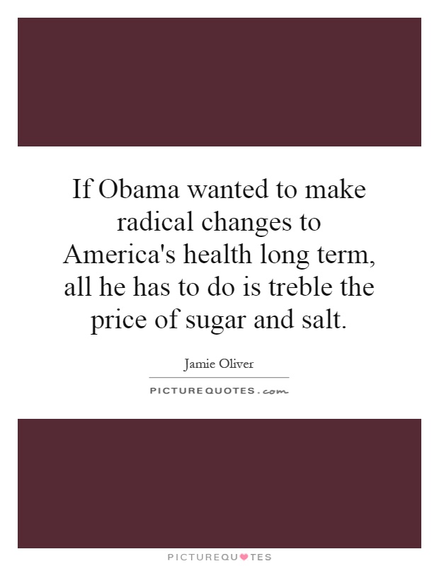 If Obama wanted to make radical changes to America's health long term, all he has to do is treble the price of sugar and salt Picture Quote #1