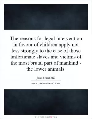 The reasons for legal intervention in favour of children apply not less strongly to the case of those unfortunate slaves and victims of the most brutal part of mankind - the lower animals Picture Quote #1