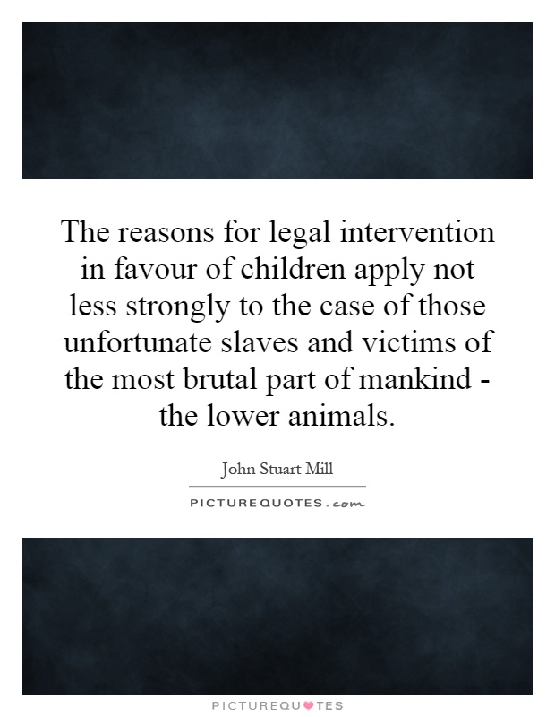 The reasons for legal intervention in favour of children apply not less strongly to the case of those unfortunate slaves and victims of the most brutal part of mankind - the lower animals Picture Quote #1