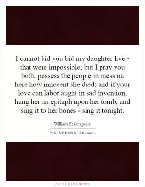 I cannot bid you bid my daughter live - that were impossible; but I pray you both, possess the people in messina here how innocent she died; and if your love can labor aught in sad invention, hang her an epitaph upon her tomb, and sing it to her bones - sing it tonight Picture Quote #1