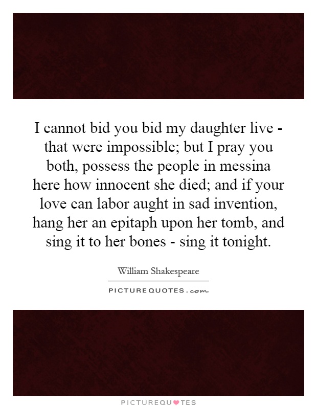 I cannot bid you bid my daughter live - that were impossible; but I pray you both, possess the people in messina here how innocent she died; and if your love can labor aught in sad invention, hang her an epitaph upon her tomb, and sing it to her bones - sing it tonight Picture Quote #1