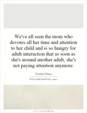 We've all seen the mom who devotes all her time and attention to her child and is so hungry for adult interaction that as soon as she's around another adult, she's not paying attention anymore Picture Quote #1
