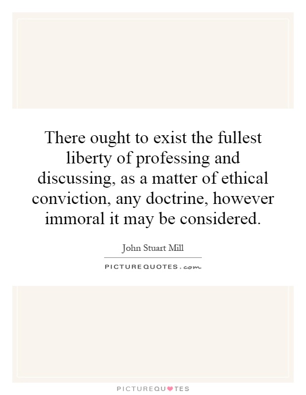 There ought to exist the fullest liberty of professing and discussing, as a matter of ethical conviction, any doctrine, however immoral it may be considered Picture Quote #1