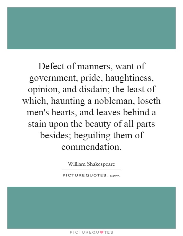 Defect of manners, want of government, pride, haughtiness, opinion, and disdain; the least of which, haunting a nobleman, loseth men's hearts, and leaves behind a stain upon the beauty of all parts besides; beguiling them of commendation Picture Quote #1
