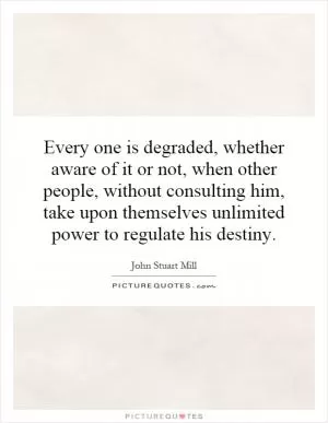Every one is degraded, whether aware of it or not, when other people, without consulting him, take upon themselves unlimited power to regulate his destiny Picture Quote #1