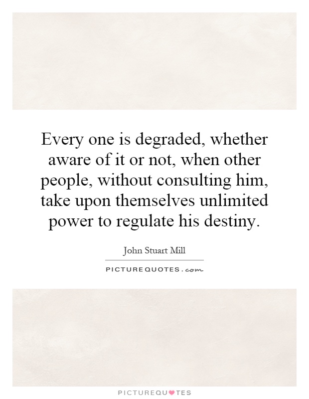 Every one is degraded, whether aware of it or not, when other people, without consulting him, take upon themselves unlimited power to regulate his destiny Picture Quote #1