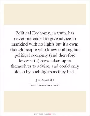 Political Economy, in truth, has never pretended to give advice to mankind with no lights but it's own; though people who knew nothing but political economy (and therefore knew it ill) have taken upon themselves to advise, and could only do so by such lights as they had Picture Quote #1