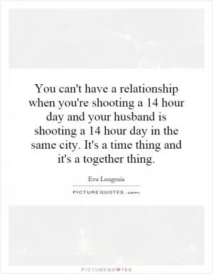 You can't have a relationship when you're shooting a 14 hour day and your husband is shooting a 14 hour day in the same city. It's a time thing and it's a together thing Picture Quote #1