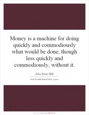 Money is a machine for doing quickly and commodiously what would be done, though less quickly and commodiously, without it Picture Quote #1