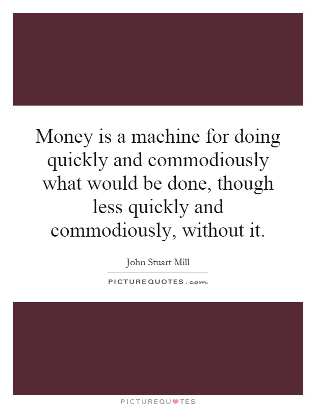 Money is a machine for doing quickly and commodiously what would be done, though less quickly and commodiously, without it Picture Quote #1