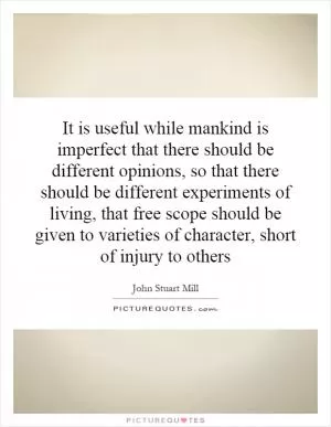 It is useful while mankind is imperfect that there should be different opinions, so that there should be different experiments of living, that free scope should be given to varieties of character, short of injury to others Picture Quote #1