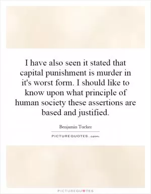 I have also seen it stated that capital punishment is murder in it's worst form. I should like to know upon what principle of human society these assertions are based and justified Picture Quote #1