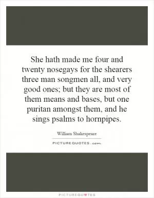 She hath made me four and twenty nosegays for the shearers three man songmen all, and very good ones; but they are most of them means and bases, but one puritan amongst them, and he sings psalms to hornpipes Picture Quote #1