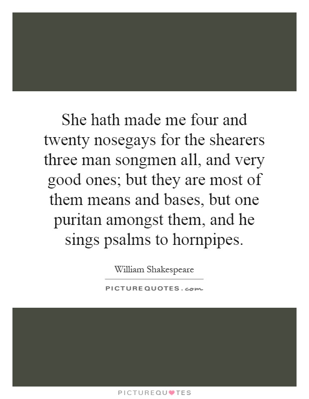 She hath made me four and twenty nosegays for the shearers three man songmen all, and very good ones; but they are most of them means and bases, but one puritan amongst them, and he sings psalms to hornpipes Picture Quote #1