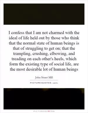 I confess that I am not charmed with the ideal of life held out by those who think that the normal state of human beings is that of struggling to get on; that the trampling, crushing, elbowing, and treading on each other's heels, which form the existing type of social life, are the most desirable lot of human beings Picture Quote #1