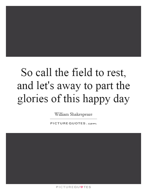So call the field to rest, and let's away to part the glories of this happy day Picture Quote #1