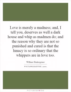 Love is merely a madness; and, I tell you, deserves as well a dark house and whip as madmen do; and the reason why they are not so punished and cured is that the lunacy is so ordinary that the whippers are in love too Picture Quote #1