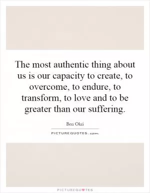 The most authentic thing about us is our capacity to create, to overcome, to endure, to transform, to love and to be greater than our suffering Picture Quote #1
