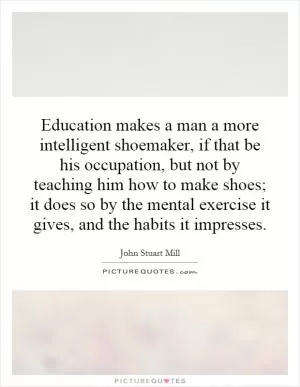 Education makes a man a more intelligent shoemaker, if that be his occupation, but not by teaching him how to make shoes; it does so by the mental exercise it gives, and the habits it impresses Picture Quote #1