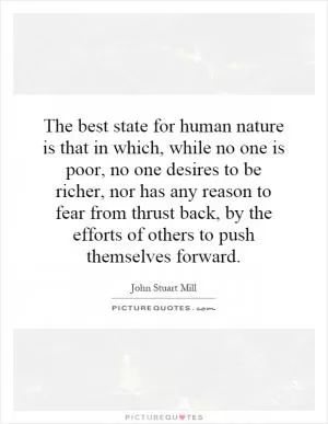 The best state for human nature is that in which, while no one is poor, no one desires to be richer, nor has any reason to fear from thrust back, by the efforts of others to push themselves forward Picture Quote #1