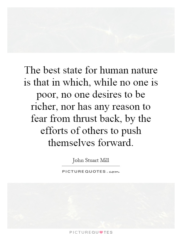 The best state for human nature is that in which, while no one is poor, no one desires to be richer, nor has any reason to fear from thrust back, by the efforts of others to push themselves forward Picture Quote #1