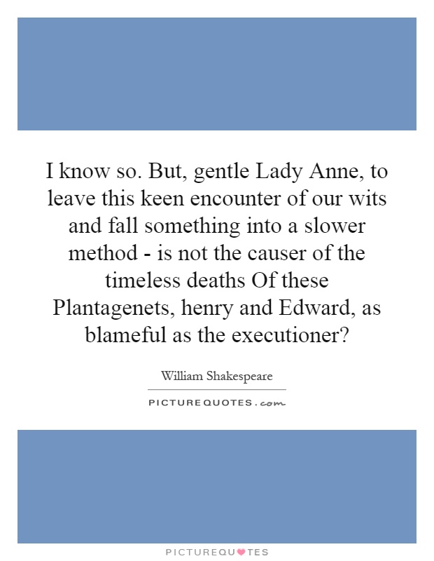 I know so. But, gentle Lady Anne, to leave this keen encounter of our wits and fall something into a slower method - is not the causer of the timeless deaths Of these Plantagenets, henry and Edward, as blameful as the executioner? Picture Quote #1