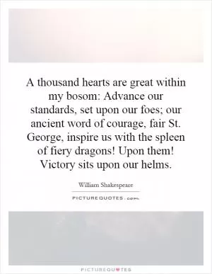 A thousand hearts are great within my bosom: Advance our standards, set upon our foes; our ancient word of courage, fair St. George, inspire us with the spleen of fiery dragons! Upon them! Victory sits upon our helms Picture Quote #1