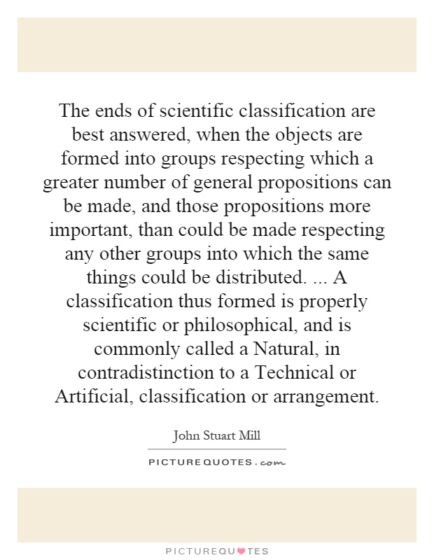 The ends of scientific classification are best answered, when the objects are formed into groups respecting which a greater number of general propositions can be made, and those propositions more important, than could be made respecting any other groups into which the same things could be distributed.... A classification thus formed is properly scientific or philosophical, and is commonly called a Natural, in contradistinction to a Technical or Artificial, classification or arrangement Picture Quote #1