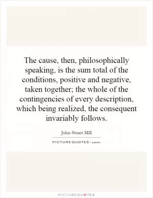 The cause, then, philosophically speaking, is the sum total of the conditions, positive and negative, taken together; the whole of the contingencies of every description, which being realized, the consequent invariably follows Picture Quote #1