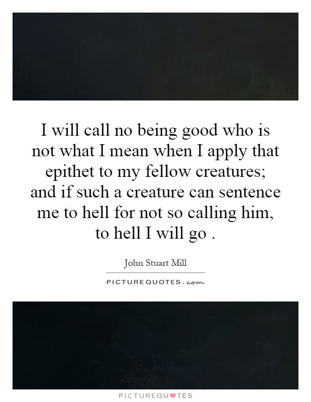 I will call no being good who is not what I mean when I apply that epithet to my fellow creatures; and if such a creature can sentence me to hell for not so calling him, to hell I will go Picture Quote #1