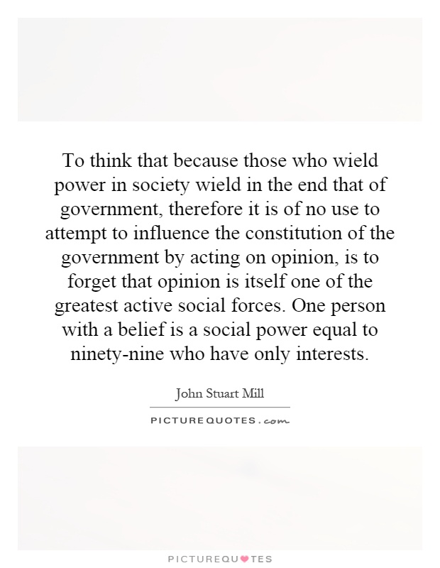 To think that because those who wield power in society wield in the end that of government, therefore it is of no use to attempt to influence the constitution of the government by acting on opinion, is to forget that opinion is itself one of the greatest active social forces. One person with a belief is a social power equal to ninety-nine who have only interests Picture Quote #1