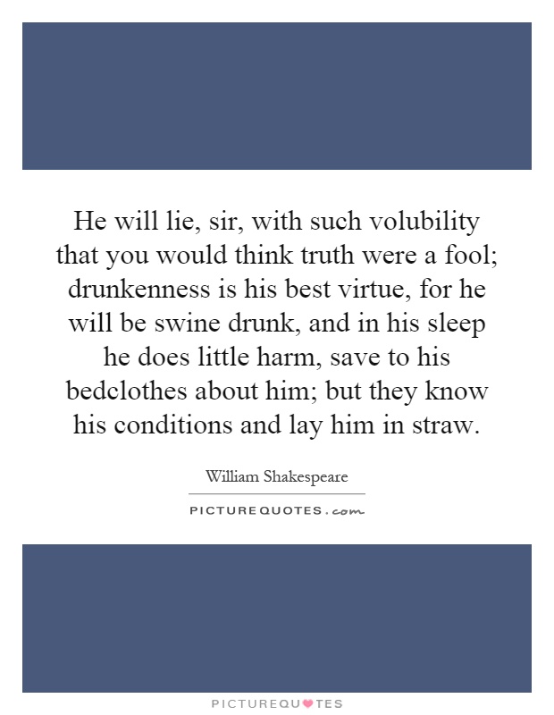 He will lie, sir, with such volubility that you would think truth were a fool; drunkenness is his best virtue, for he will be swine drunk, and in his sleep he does little harm, save to his bedclothes about him; but they know his conditions and lay him in straw Picture Quote #1