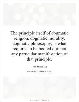 The principle itself of dogmatic religion, dogmatic morality, dogmatic philosophy, is what requires to be booted out; not any particular manifestation of that principle Picture Quote #1
