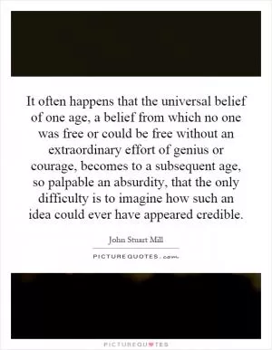 It often happens that the universal belief of one age, a belief from which no one was free or could be free without an extraordinary effort of genius or courage, becomes to a subsequent age, so palpable an absurdity, that the only difficulty is to imagine how such an idea could ever have appeared credible Picture Quote #1