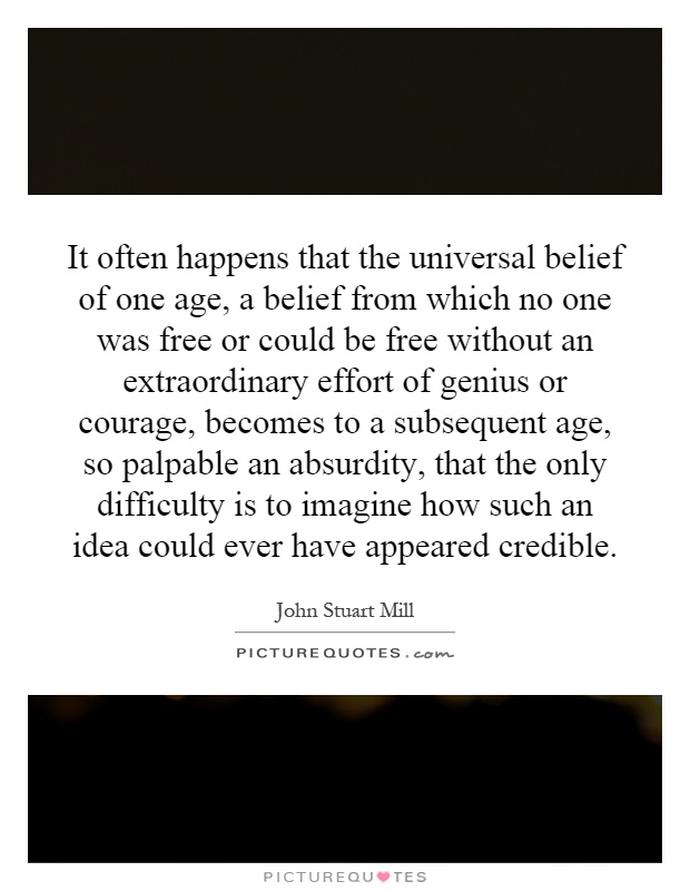 It often happens that the universal belief of one age, a belief from which no one was free or could be free without an extraordinary effort of genius or courage, becomes to a subsequent age, so palpable an absurdity, that the only difficulty is to imagine how such an idea could ever have appeared credible Picture Quote #1