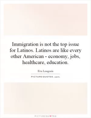 Immigration is not the top issue for Latinos. Latinos are like every other American - economy, jobs, healthcare, education Picture Quote #1