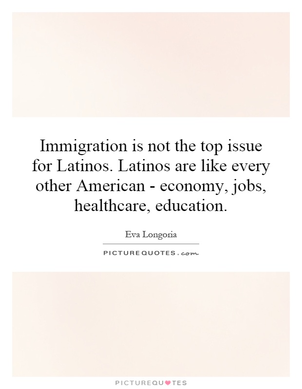 Immigration is not the top issue for Latinos. Latinos are like every other American - economy, jobs, healthcare, education Picture Quote #1