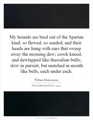 My hounds are bred out of the Spartan kind: so flewed, so sanded, and their heads are hung with ears that sweep away the morning dew; crook kneed, and dewlapped like thessalian bulls; slow in pursuit, but matched in mouth like bells, each under each Picture Quote #1