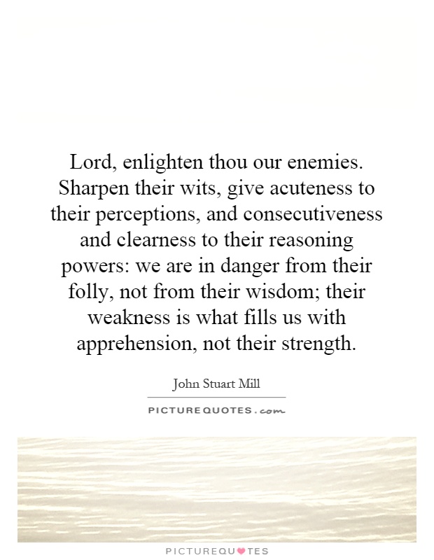 Lord, enlighten thou our enemies. Sharpen their wits, give acuteness to their perceptions, and consecutiveness and clearness to their reasoning powers: we are in danger from their folly, not from their wisdom; their weakness is what fills us with apprehension, not their strength Picture Quote #1