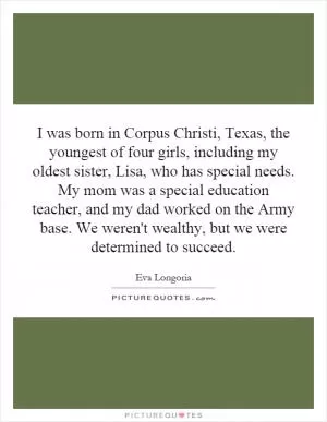 I was born in Corpus Christi, Texas, the youngest of four girls, including my oldest sister, Lisa, who has special needs. My mom was a special education teacher, and my dad worked on the Army base. We weren't wealthy, but we were determined to succeed Picture Quote #1
