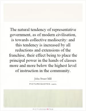 The natural tendency of representative government, as of modern civilisation, is towards collective mediocrity: and this tendency is increased by all reductions and extensions of the franchise, their effect being to place the principal power in the hands of classes more and more below the highest level of instruction in the community Picture Quote #1