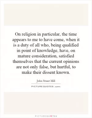 On religion in particular, the time appears to me to have come, when it is a duty of all who, being qualified in point of knowledge, have, on mature consideration, satisfied themselves that the current opinions are not only false, but hurtful, to make their dissent known Picture Quote #1