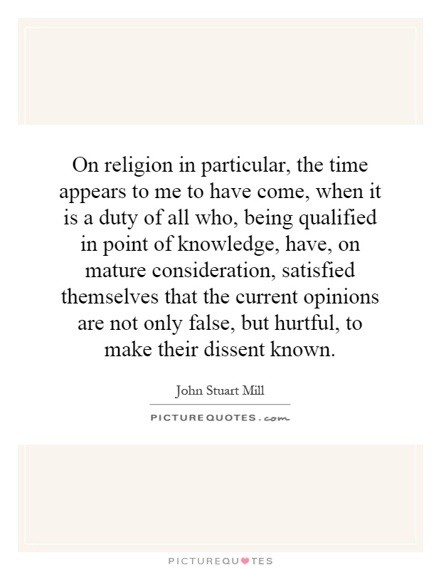On religion in particular, the time appears to me to have come, when it is a duty of all who, being qualified in point of knowledge, have, on mature consideration, satisfied themselves that the current opinions are not only false, but hurtful, to make their dissent known Picture Quote #1