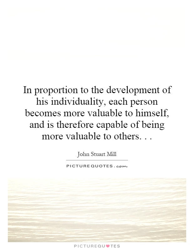 In proportion to the development of his individuality, each person becomes more valuable to himself, and is therefore capable of being more valuable to others Picture Quote #1